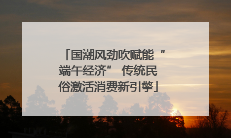 国潮风劲吹赋能“端午经济” 传统民俗激活消费新引擎