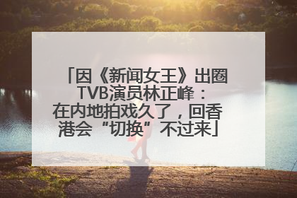 因《新闻女王》出圈 TVB演员林正峰：在内地拍戏久了，回香港会“切换”不过来