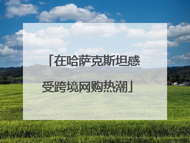在哈萨克斯坦感受跨境网购热潮