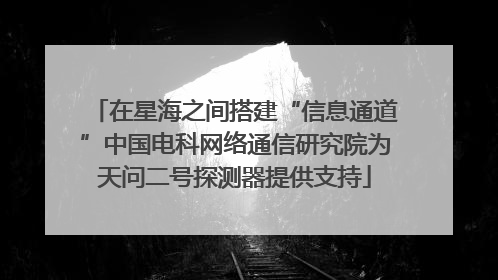 在星海之间搭建“信息通道”中国电科网络通信研究院为天问二号探测器提供支持