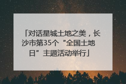 对话星城土地之美，长沙市第35个“全国土地日”主题活动举行