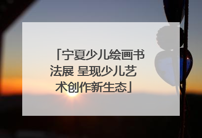 宁夏少儿绘画书法展 呈现少儿艺术创作新生态