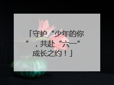 守护“少年的你”，共赴“六一”成长之约！