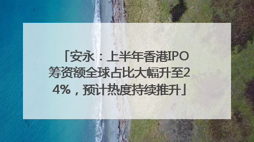 安永：上半年香港IPO筹资额全球占比大幅升至24%，预计热度持续推升