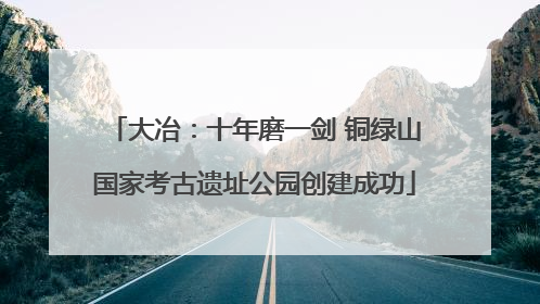 大冶：十年磨一剑 铜绿山国家考古遗址公园创建成功
