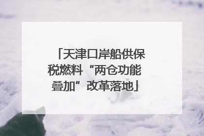 天津口岸船供保税燃料“两仓功能叠加”改革落地
