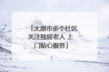 太原市多个社区关注独居老人 上门贴心服务