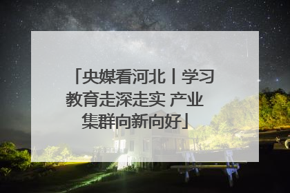 央媒看河北丨学习教育走深走实 产业集群向新向好