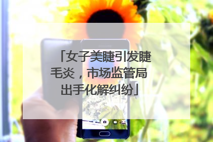 女子美睫引发睫毛炎，市场监管局出手化解纠纷