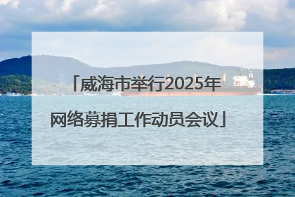 威海市举行2025年网络募捐工作动员会议