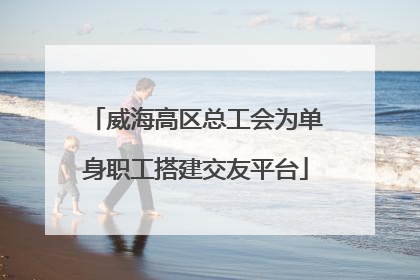 威海高区总工会为单身职工搭建交友平台