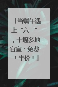 当端午遇上“六一”，十堰多地官宣：免费！半价！