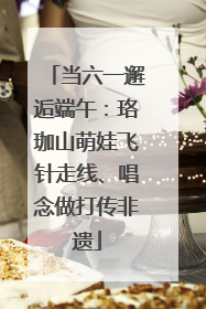 当六一邂逅端午：珞珈山萌娃飞针走线、唱念做打传非遗