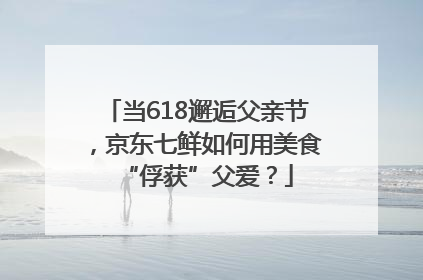 当618邂逅父亲节，京东七鲜如何用美食“俘获”父爱？