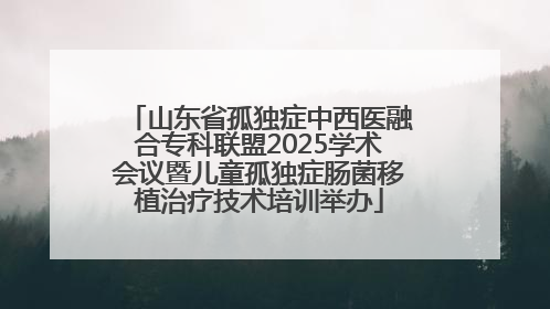 山东省孤独症中西医融合专科联盟2025学术会议暨儿童孤独症肠菌移植治疗技术培训举办