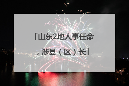 山东2地人事任命，涉县（区）长