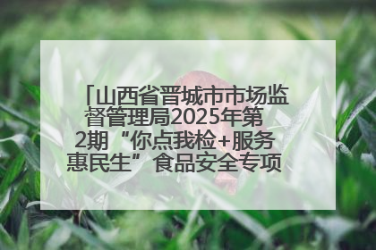 山西省晋城市市场监督管理局2025年第2期“你点我检+服务惠民生”食品安全专项监督抽检信息通告