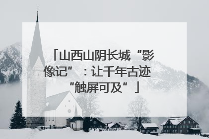 山西山阴长城“影像记”：让千年古迹“触屏可及”