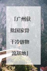 广州获批国家骨干冷链物流基地