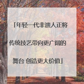 年轻一代非遗人正将传统技艺带向更广阔的舞台 创造更大价值