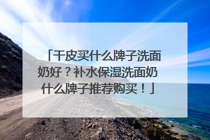 干皮买什么牌子洗面奶好？补水保湿洗面奶什么牌子推荐购买！