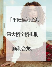 平陆运河金海湾大桥全桥拱肋顺利合龙