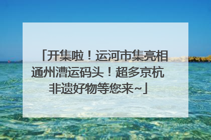 开集啦！运河市集亮相通州漕运码头！超多京杭非遗好物等您来~