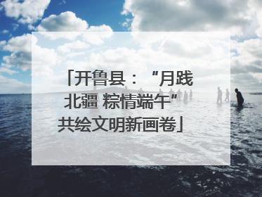 开鲁县：“月践北疆 粽情端午”共绘文明新画卷