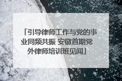 引导律师工作与党的事业同频共振 安徽首期党外律师培训班见闻