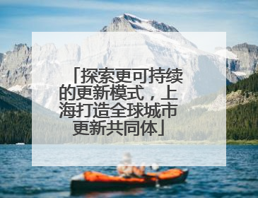 探索更可持续的更新模式，上海打造全球城市更新共同体