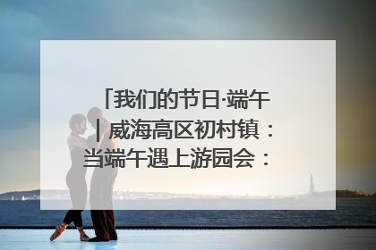 我们的节日·端午｜威海高区初村镇：当端午遇上游园会：来一场“粽”享欢乐的趣味冒险！