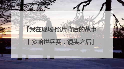我在现场·照片背后的故事丨多哈世乒赛：镜头之后