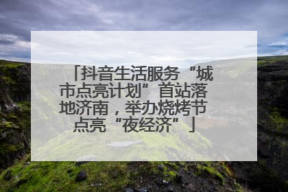 抖音生活服务“城市点亮计划”首站落地济南，举办烧烤节点亮“夜经济”