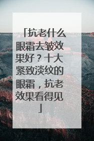 抗老什么眼霜去皱效果好？十大紧致淡纹的眼霜，抗老效果看得见