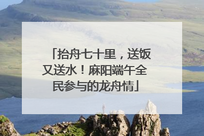 抬舟七十里，送饭又送水！麻阳端午全民参与的龙舟情