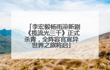 李宏毅杨雨潼新剧《揽流光三千》正式杀青，全阵容官宣异世界之旅将启