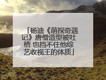 杨迪《萌探奇遇记》唐僧造型被吐槽 也挡不住他综艺收视王的体质
