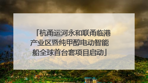 杭甬运河永和联甬临港产业区暨纯甲醇电动智能船全球首台套项目启动