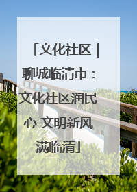 文化社区｜聊城临清市：文化社区润民心 文明新风满临清