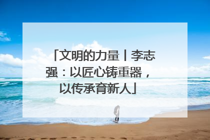 文明的力量丨李志强：以匠心铸重器，以传承育新人