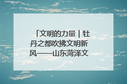 文明的力量｜牡丹之都吹拂文明新风——山东菏泽文明创建一线见闻