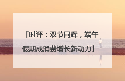 时评：双节同辉，端午假期成消费增长新动力