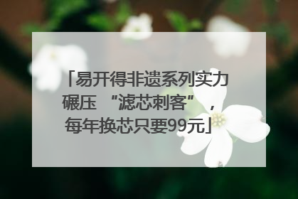 易开得非遗系列实力碾压 “滤芯刺客”，每年换芯只要99元