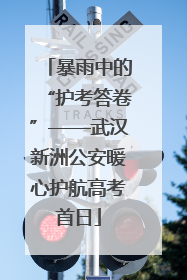 暴雨中的“护考答卷”——武汉新洲公安暖心护航高考首日