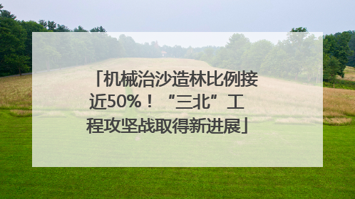 机械治沙造林比例接近50%！“三北”工程攻坚战取得新进展