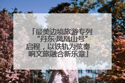 最美边境旅游专列“丹东·凤凰山号”启程，以铁轨为弦奏响文旅融合新乐章