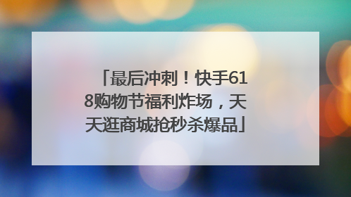 最后冲刺！快手618购物节福利炸场，天天逛商城抢秒杀爆品