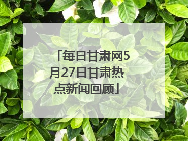 每日甘肃网5月27日甘肃热点新闻回顾
