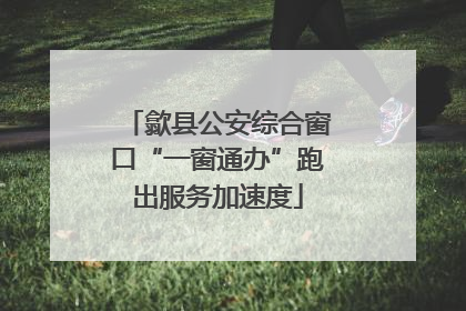 歙县公安综合窗口“一窗通办”跑出服务加速度