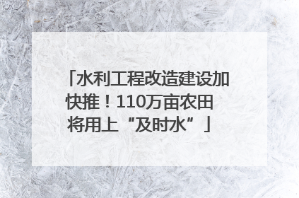 水利工程改造建设加快推！110万亩农田将用上“及时水”